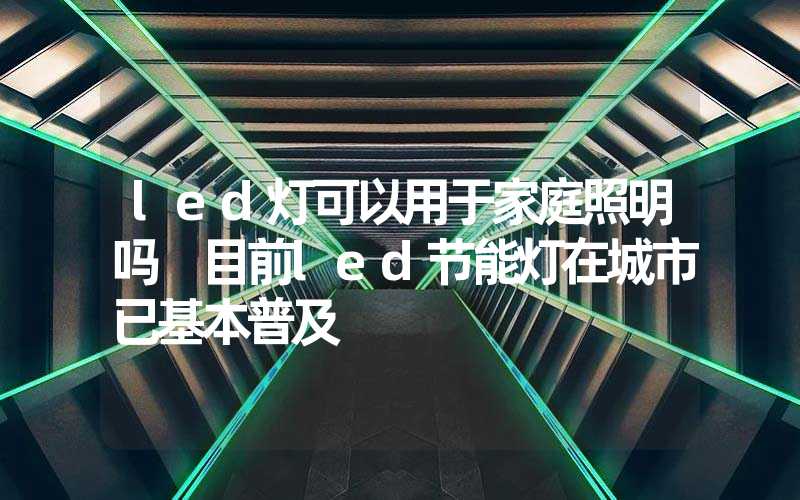 led灯可以用于家庭照明吗 目前led节能灯在城市已基本普及